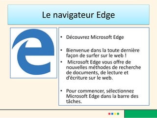 Le navigateur Edge
• Découvrez Microsoft Edge
• Bienvenue dans la toute dernière
façon de surfer sur le web !
• Microsoft Edge vous offre de
nouvelles méthodes de recherche
de documents, de lecture et
d’écriture sur le web.
• Pour commencer, sélectionnez
Microsoft Edge dans la barre des
tâches.
 