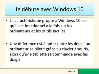 Je débute avec Windows 10
• La caractéristique propre à Windows 10 est
qu’il est fonctionnel à la fois sur les
ordinateurs et les outils tactiles.
• Une différence est à noter entre les deux : un
ordinateur se pilote grâce au clavier / souris,
alors qu’une tablette se commande avec les
doigts.
 