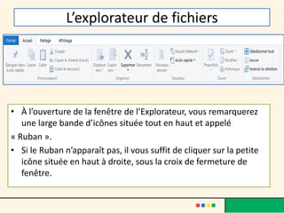 L’explorateur de fichiers
• À l’ouverture de la fenêtre de l’Explorateur, vous remarquerez
une large bande d’icônes située tout en haut et appelé
« Ruban ».
• Si le Ruban n’apparaît pas, il vous suffit de cliquer sur la petite
icône située en haut à droite, sous la croix de fermeture de
fenêtre.
 