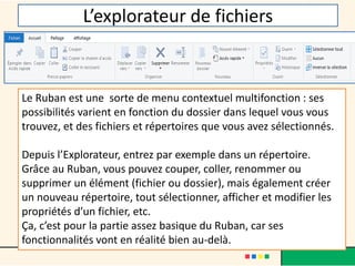L’explorateur de fichiers
Le Ruban est une sorte de menu contextuel multifonction : ses
possibilités varient en fonction du dossier dans lequel vous vous
trouvez, et des fichiers et répertoires que vous avez sélectionnés.
Depuis l’Explorateur, entrez par exemple dans un répertoire.
Grâce au Ruban, vous pouvez couper, coller, renommer ou
supprimer un élément (fichier ou dossier), mais également créer
un nouveau répertoire, tout sélectionner, afficher et modifier les
propriétés d’un fichier, etc.
Ça, c’est pour la partie assez basique du Ruban, car ses
fonctionnalités vont en réalité bien au-delà.
 