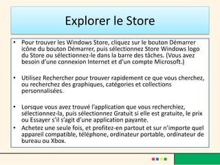 Explorer le Store
• Pour trouver les Windows Store, cliquez sur le bouton Démarrer
icône du bouton Démarrer, puis sélectionnez Store Windows logo
du Store ou sélectionnez-le dans la barre des tâches. (Vous avez
besoin d’une connexion Internet et d’un compte Microsoft.)
• Utilisez Rechercher pour trouver rapidement ce que vous cherchez,
ou recherchez des graphiques, catégories et collections
personnalisées.
• Lorsque vous avez trouvé l’application que vous recherchiez,
sélectionnez-la, puis sélectionnez Gratuit si elle est gratuite, le prix
ou Essayer s’il s’agit d’une application payante.
• Achetez une seule fois, et profitez-en partout et sur n’importe quel
appareil compatible, téléphone, ordinateur portable, ordinateur de
bureau ou Xbox.
 