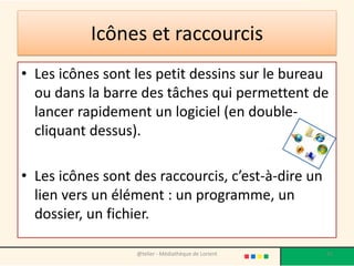 Icônes et raccourcis
• Les icônes sont les petit dessins sur le bureau
ou dans la barre des tâches qui permettent de
lancer rapidement un logiciel (en double-
cliquant dessus).
• Les icônes sont des raccourcis, c’est-à-dire un
lien vers un élément : un programme, un
dossier, un fichier.
@telier - Médiathèque de Lorient 41
 