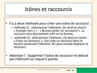 Icônes et raccourcis
• Il y a deux méthode pour créer une icône de raccourci :
– méthode 1) : sélectionner l'élément, clic droit et choisir
« Envoyer vers » > « Bureau (créer un raccourci) ». Le
raccourci sera directement créé sur le bureau.
– méthode 2) : sélectionner l'élément, clic droit et choisir
« Créer un raccourci ». Ceci crée un raccourci dans le
dossier contenant l'élément. On peut ensuite déplacer le
raccourci.
• Attention ! : Supprimer l’icône de raccourci ne détruit
pas l'élément sur lequel il pointe.
@telier - Médiathèque de Lorient 42
 