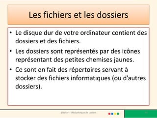 Les fichiers et les dossiers
• Le disque dur de votre ordinateur contient des
dossiers et des fichiers.
• Les dossiers sont représentés par des icônes
représentant des petites chemises jaunes.
• Ce sont en fait des répertoires servant à
stocker des fichiers informatiques (ou d’autres
dossiers).
@telier - Médiathèque de Lorient 43
 