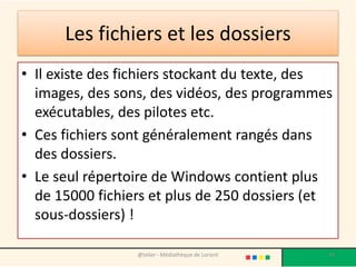 Les fichiers et les dossiers
• Il existe des fichiers stockant du texte, des
images, des sons, des vidéos, des programmes
exécutables, des pilotes etc.
• Ces fichiers sont généralement rangés dans
des dossiers.
• Le seul répertoire de Windows contient plus
de 15000 fichiers et plus de 250 dossiers (et
sous-dossiers) !
@telier - Médiathèque de Lorient 44
 