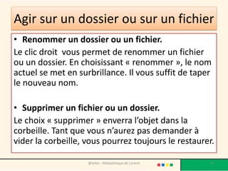 Agir sur un dossier ou sur un fichier
• Renommer un dossier ou un fichier.
Le clic droit vous permet de renommer un fichier
ou un dossier. En choisissant « renommer », le nom
actuel se met en surbrillance. Il vous suffit de taper
le nouveau nom.
• Supprimer un fichier ou un dossier.
Le choix « supprimer » enverra l’objet dans la
corbeille. Tant que vous n’aurez pas demander à
vider la corbeille, vous pourrez toujours le restaurer.
@telier - Médiathèque de Lorient 45
 