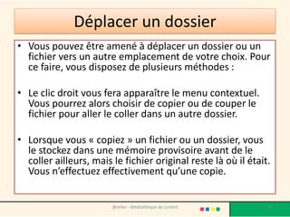 Déplacer un dossier
• Vous pouvez être amené à déplacer un dossier ou un
fichier vers un autre emplacement de votre choix. Pour
ce faire, vous disposez de plusieurs méthodes :
• Le clic droit vous fera apparaître le menu contextuel.
Vous pourrez alors choisir de copier ou de couper le
fichier pour aller le coller dans un autre dossier.
• Lorsque vous « copiez » un fichier ou un dossier, vous
le stockez dans une mémoire provisoire avant de le
coller ailleurs, mais le fichier original reste là où il était.
Vous n’effectuez effectivement qu’une copie.
@telier - Médiathèque de Lorient 49
 