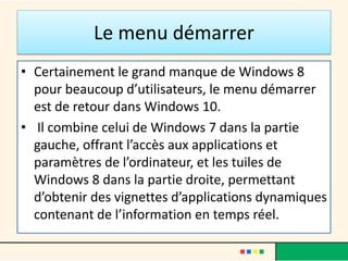 Le menu démarrer
• Certainement le grand manque de Windows 8
pour beaucoup d’utilisateurs, le menu démarrer
est de retour dans Windows 10.
• Il combine celui de Windows 7 dans la partie
gauche, offrant l’accès aux applications et
paramètres de l’ordinateur, et les tuiles de
Windows 8 dans la partie droite, permettant
d’obtenir des vignettes d’applications dynamiques
contenant de l’information en temps réel.
 