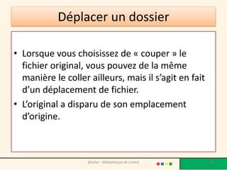 Déplacer un dossier
• Lorsque vous choisissez de « couper » le
fichier original, vous pouvez de la même
manière le coller ailleurs, mais il s’agit en fait
d’un déplacement de fichier.
• L’original a disparu de son emplacement
d’origine.
@telier - Médiathèque de Lorient 50
 