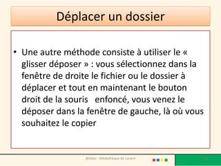 Déplacer un dossier
• Une autre méthode consiste à utiliser le «
glisser déposer » : vous sélectionnez dans la
fenêtre de droite le fichier ou le dossier à
déplacer et tout en maintenant le bouton
droit de la souris enfoncé, vous venez le
déposer dans la fenêtre de gauche, là où vous
souhaitez le copier
@telier - Médiathèque de Lorient 51
 