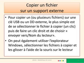 Copier un fichier
sur un support externe
• Pour copier un (ou plusieurs fichiers) sur une
clé USB ou un DD externe, le plus simple est
de se sélectionner le fichier à copier (un clic)
puis de faire un clic droit et de choisir «
envoyer vers/Nom du lecteur».
• On peut également utiliser l’explorateur
Windows, sélectionner les fichiers à copier et
les glisser à l’aide de la souris sur le lecteur
@telier - Médiathèque de Lorient 53
 