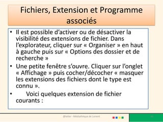 Fichiers, Extension et Programme
associés
• Il est possible d’activer ou de désactiver la
visibilité des extensions de fichier. Dans
l’explorateur, cliquer sur « Organiser » en haut
à gauche puis sur « Options des dossier et de
recherche »
• Une petite fenêtre s’ouvre. Cliquer sur l’onglet
« Affichage » puis cocher/décocher « masquer
les extensions des fichiers dont le type est
connu ».
• Voici quelques extension de fichier
courants :
@telier - Médiathèque de Lorient 56
 