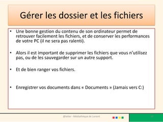 Gérer les dossier et les fichiers
• Une bonne gestion du contenu de son ordinateur permet de
retrouver facilement les fichiers, et de conserver les performances
de votre PC (il ne sera pas ralenti).
• Alors il est important de supprimer les fichiers que vous n’utilisez
pas, ou de les sauvegarder sur un autre support.
• Et de bien ranger vos fichiers.
• Enregistrer vos documents dans « Documents » (Jamais vers C:)
@telier - Médiathèque de Lorient 58
 