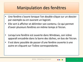 • Une fenêtre s'ouvre lorsque l'on double-clique sur un dossier
par exemple ou en ouvrant un logiciel.
• Elle sert à afficher et délimiter son contenu. Ce qui permet
d'avoir plusieurs fenêtres en même temps à l'écran.
• Lorsqu'une fenêtre est ouverte dans Windows, son icône
apparaît encadrée dans la barre des tâches, en bas de l'écran.
• Il est donc possible de passer d'une fenêtre ouverte à une
autre en cliquant sur l'icône correspondante.
@telier - Médiathèque de Lorient 61
Manipulation des fenêtres
 
