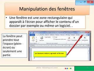 Manipulation des fenêtres
• Une fenêtre est une zone rectangulaire qui
apparaît à l'écran pour afficher le contenu d'un
dossier par exemple ou même un logiciel. .
@telier - Médiathèque de Lorient 62
La fenêtre peut
prendre tout
l'espace (plein-
écran) ou
seulement une
partie
 