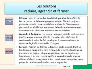 Les boutons
réduire, agrandir et fermer
• Réduire : un clic sur ce bouton fait disparaître la fenêtre de
l'écran, mais ne la ferme pas pour autant. Elle est toujours
présente dans la barre des tâches, en bas de l'écran ce qui
permet donc d'afficher à nouveau la fenêtre ultérieurement
sans retourner chercher le dossier correspondant.
• Agrandir / Restaurer : ce bouton vous permet de mettre votre
fenêtre en plein écran, afin de consulter plus aisément le
contenu du dossier. Le fait de cliquer à nouveau dessus va
remettre la fenêtre à sa taille d'origine.
• Fermer : Permet de fermer la fenêtre, ou le logiciel. C'est un
bouton que nous utiliserons très régulièrement. Quand vous
êtes dans un logiciel et que vous cliquez sur ce bouton de
fermeture, il se peut que le système vous demande si vous
désirez d'abord enregistrer votre travail avant de quitter, sous
peine de perdre vos données non enregistrées.
@telier - Médiathèque de Lorient 63
 