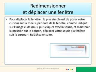Redimensionner
et déplacer une fenêtre
• Pour déplacer la fenêtre : le plus simple est de poser votre
curseur sur la zone supérieure de la fenêtre, comme indiqué
sur l'image ci-dessous, puis cliquer avec la souris, et maintenir
la pression sur le bouton, déplacez votre souris : la fenêtre
suit le curseur ! Relâchez ensuite.
@telier - Médiathèque de Lorient 65
 