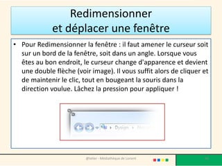 Redimensionner
et déplacer une fenêtre
• Pour Redimensionner la fenêtre : il faut amener le curseur soit
sur un bord de la fenêtre, soit dans un angle. Lorsque vous
êtes au bon endroit, le curseur change d'apparence et devient
une double flèche (voir image). Il vous suffit alors de cliquer et
de maintenir le clic, tout en bougeant la souris dans la
direction voulue. Lâchez la pression pour appliquer !
@telier - Médiathèque de Lorient 66
 