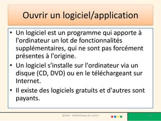 Ouvrir un logiciel/application
• Un logiciel est un programme qui apporte à
l'ordinateur un lot de fonctionnalités
supplémentaires, qui ne sont pas forcément
présentes à l'origine.
• Un logiciel s'installe sur l'ordinateur via un
disque (CD, DVD) ou en le téléchargeant sur
Internet.
• Il existe des logiciels gratuits et d'autres sont
payants.
@telier - Médiathèque de Lorient 68
 