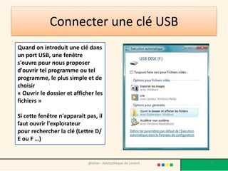 Connecter une clé USB
Quand on introduit une clé dans
un port USB, une fenêtre
s'ouvre pour nous proposer
d'ouvrir tel programme ou tel
programme, le plus simple et de
choisir
« Ouvrir le dossier et afficher les
fichiers »
Si cette fenêtre n'apparait pas, il
faut ouvrir l'explorateur
pour rechercher la clé (Lettre D/
E ou F …)
@telier - Médiathèque de Lorient 71
 