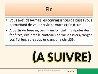 Fin
• Vous avez désormais les connaissances de bases vous
permettant de vous servir de votre ordinateur.
• A partir du bureau, ouvrir un logiciel, manipuler des
fenêtres, explorer le contenus de vos dossiers, ranger
vos fichiers et les copier dans une clé USB.
@telier - Médiathèque de Lorient 73
 