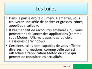 Les tuiles
• Dans la partie droite du menu Démarrer, vous
trouverez une série de petites et grosses icônes,
appelées « tuiles ».
• Il s’agit en fait de raccourcis améliorés, qui vous
permettent de lancer des applications (comme
sous Modern UI), mais aussi des logiciels
classiques de Windows.
• Certaines tuiles sont capables de vous afficher
diverses informations, comme celle qui est
rattachée à l’application Météo ou celle qui
permet de consulter les actualités.
 