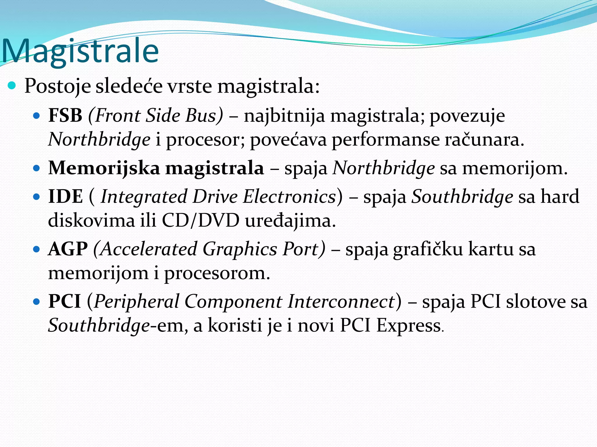 Magistrale
 Postoje sledeće vrste magistrala:
 FSB (Front Side Bus) – najbitnija magistrala; povezuje
Northbridge i procesor; povećava performanse računara.
 Memorijska magistrala – spaja Northbridge sa memorijom.
 IDE ( Integrated Drive Electronics) – spaja Southbridge sa hard
diskovima ili CD/DVD uređajima.
 AGP (Accelerated Graphics Port) – spaja grafičku kartu sa
memorijom i procesorom.
 PCI (Peripheral Component Interconnect) – spaja PCI slotove sa
Southbridge-em, a koristi je i novi PCI Express.

 