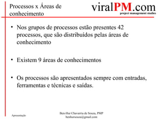 Ben-Hur Chavarria de Souza, PMP
benhursouza@gmail.com
Apresentação
Processos x Áreas de
conhecimento
• Nos grupos de processos estão presentes 42
processos, que são distribuídos pelas áreas de
conhecimento
• Existem 9 áreas de conhecimentos
• Os processos são apresentados sempre com entradas,
ferramentas e técnicas e saídas.
 