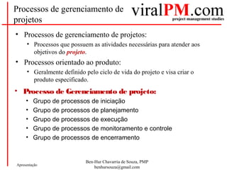 Ben-Hur Chavarria de Souza, PMP
benhursouza@gmail.com
Apresentação
Processos de gerenciamento de
projetos
• Processos de gerenciamento de projetos:
• Processos que possuem as atividades necessárias para atender aos
objetivos do projeto.
• Processos orientado ao produto:
• Geralmente definido pelo ciclo de vida do projeto e visa criar o
produto especificado.
• Processo de Gerenciamento de projeto:
• Grupo de processos de iniciação
• Grupo de processos de planejamento
• Grupo de processos de execução
• Grupo de processos de monitoramento e controle
• Grupo de processos de encerramento
 