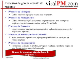 Ben-Hur Chavarria de Souza, PMP
benhursouza@gmail.com
Apresentação
Processos de gerenciamento de
projetos
• Processos de Iniciação:
• Define e autoriza o projeto ou uma fase do projeto.
• Processos de Planejamento:
• Define e refina os objetivos e planeja a ação necessária para alcançar os
objetivos e o escopo para os quais o projeto foi realizado.
• Processos de Execução:
• Integra pessoas e outros recursos para realizar o plano de gerenciamento do
projeto para o projeto.
• Processos de Monitoramento e Controle:
• Mede e monitora regularmente o progresso para identificar variações em
relação ao plano
• Processos de Encerramento:
• Formaliza a aceitação do produto, serviço ou resultado e conduz o projeto ou
uma fase do projeto a um final ordenado.
Grupos de processos não são fases de
projetos!!!!
 