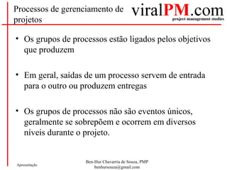 Ben-Hur Chavarria de Souza, PMP
benhursouza@gmail.com
Apresentação
Processos de gerenciamento de
projetos
• Os grupos de processos estão ligados pelos objetivos
que produzem
• Em geral, saídas de um processo servem de entrada
para o outro ou produzem entregas
• Os grupos de processos não são eventos únicos,
geralmente se sobrepõem e ocorrem em diversos
níveis durante o projeto.
 