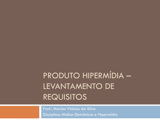 PRODUTO HIPERMÍDIA –
LEVANTAMENTO DE
REQUISITOS
Prof.: Marlon Vinicius da Silva
Disciplina: Mídias Eletrônicas e Hipermídia
 