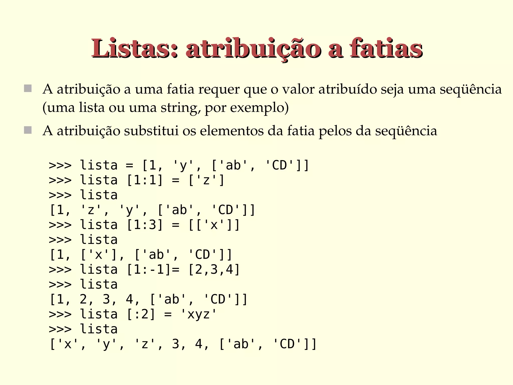 Listas: atribuição a fatias
 A atribuição a uma fatia requer que o valor atribuído seja uma seqüência 

(uma lista ou uma string, por exemplo)
 A atribuição substitui os elementos da fatia pelos da seqüência
>>> lista = [1, 'y', ['ab', 'CD']]
>>> lista [1:1] = ['z']
>>> lista
[1, 'z', 'y', ['ab', 'CD']]
>>> lista [1:3] = [['x']]
>>> lista
[1, ['x'], ['ab', 'CD']]
>>> lista [1:-1]= [2,3,4]
>>> lista
[1, 2, 3, 4, ['ab', 'CD']]
>>> lista [:2] = 'xyz'
>>> lista
['x', 'y', 'z', 3, 4, ['ab', 'CD']]

 