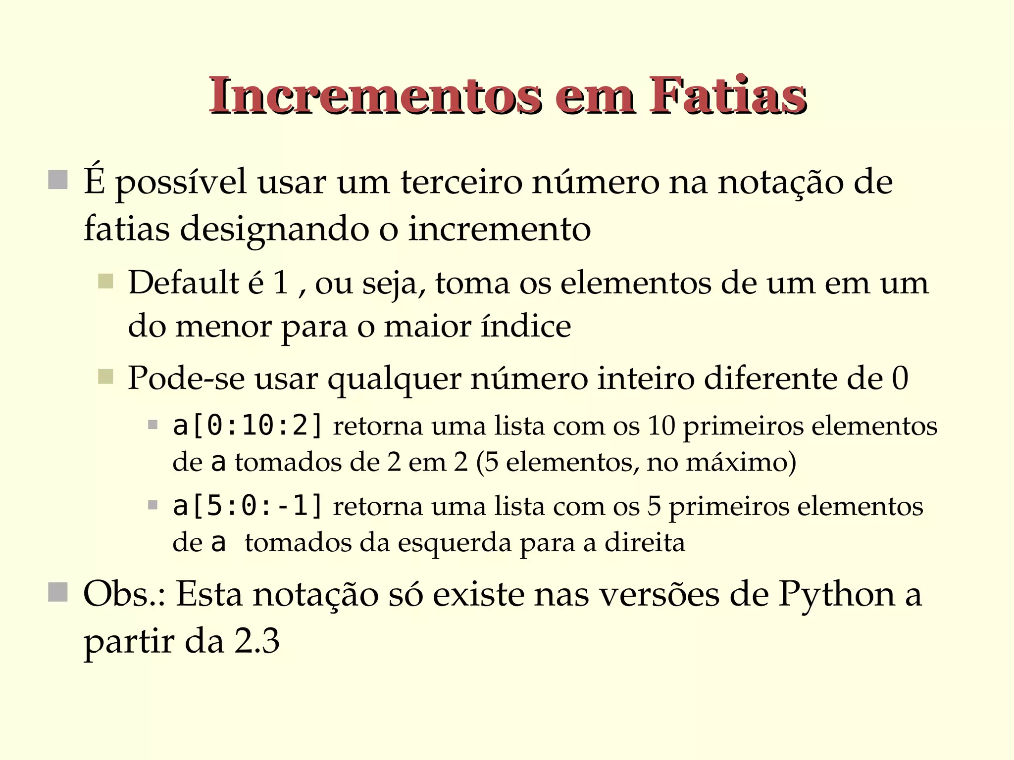 Incrementos em Fatias
 É possível usar um terceiro número na notação de 

fatias designando o incremento


Default é 1 , ou seja, toma os elementos de um em um 
do menor para o maior índice



Pode­se usar qualquer número inteiro diferente de 0


a[0:10:2] retorna uma lista com os 10 primeiros elementos 
de a tomados de 2 em 2 (5 elementos, no máximo)



a[5:0:-1] retorna uma lista com os 5 primeiros elementos 
de a tomados da esquerda para a direita

 Obs.: Esta notação só existe nas versões de Python a 

partir da 2.3

 