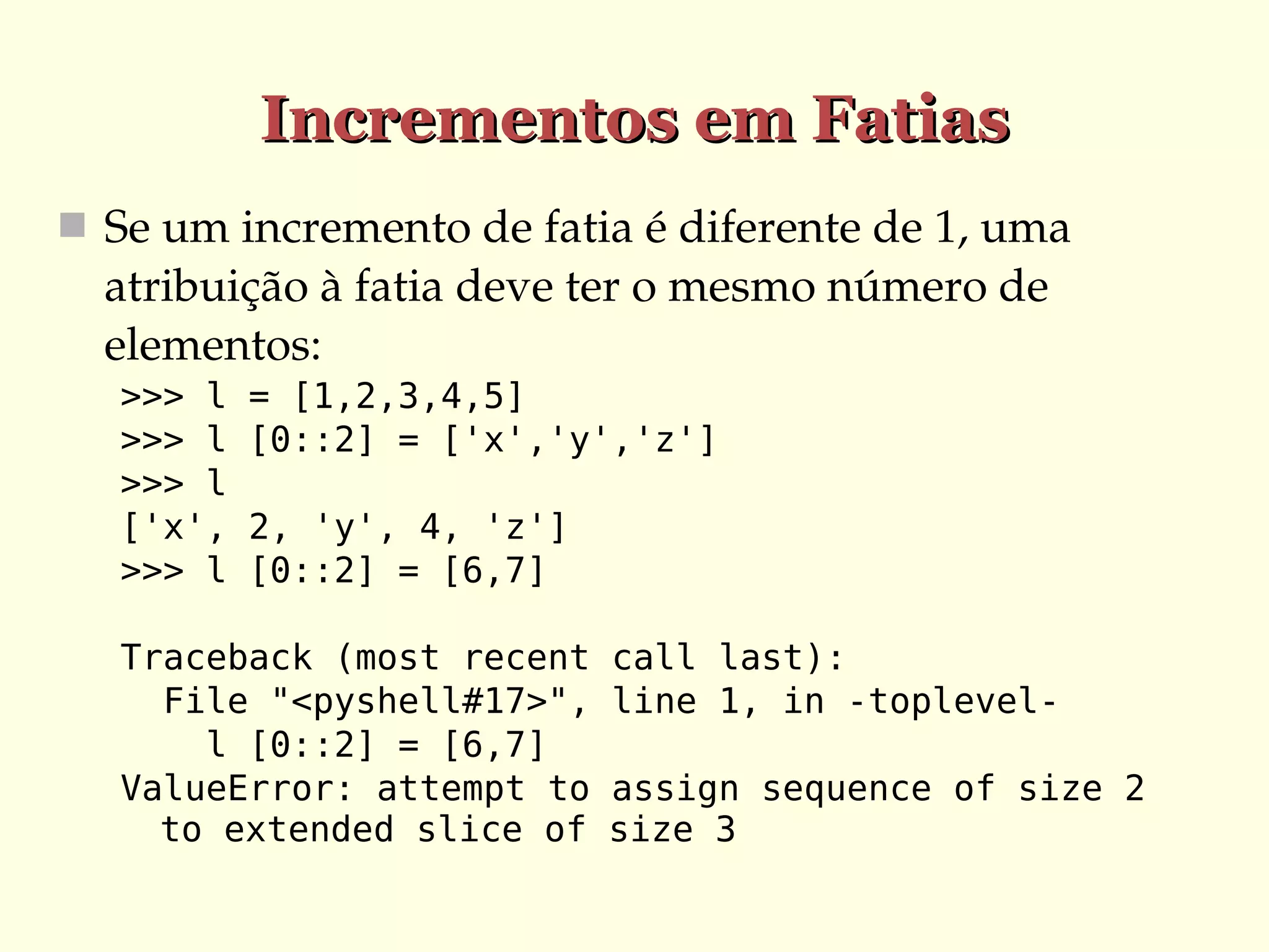 Incrementos em Fatias
 Se um incremento de fatia é diferente de 1, uma 

atribuição à fatia deve ter o mesmo número de 
elementos:
>>> l
>>> l
>>> l
['x',
>>> l

= [1,2,3,4,5]
[0::2] = ['x','y','z']
2, 'y', 4, 'z']
[0::2] = [6,7]

Traceback (most recent
File "<pyshell#17>",
l [0::2] = [6,7]
ValueError: attempt to
to extended slice of

call last):
line 1, in -toplevelassign sequence of size 2
size 3

 