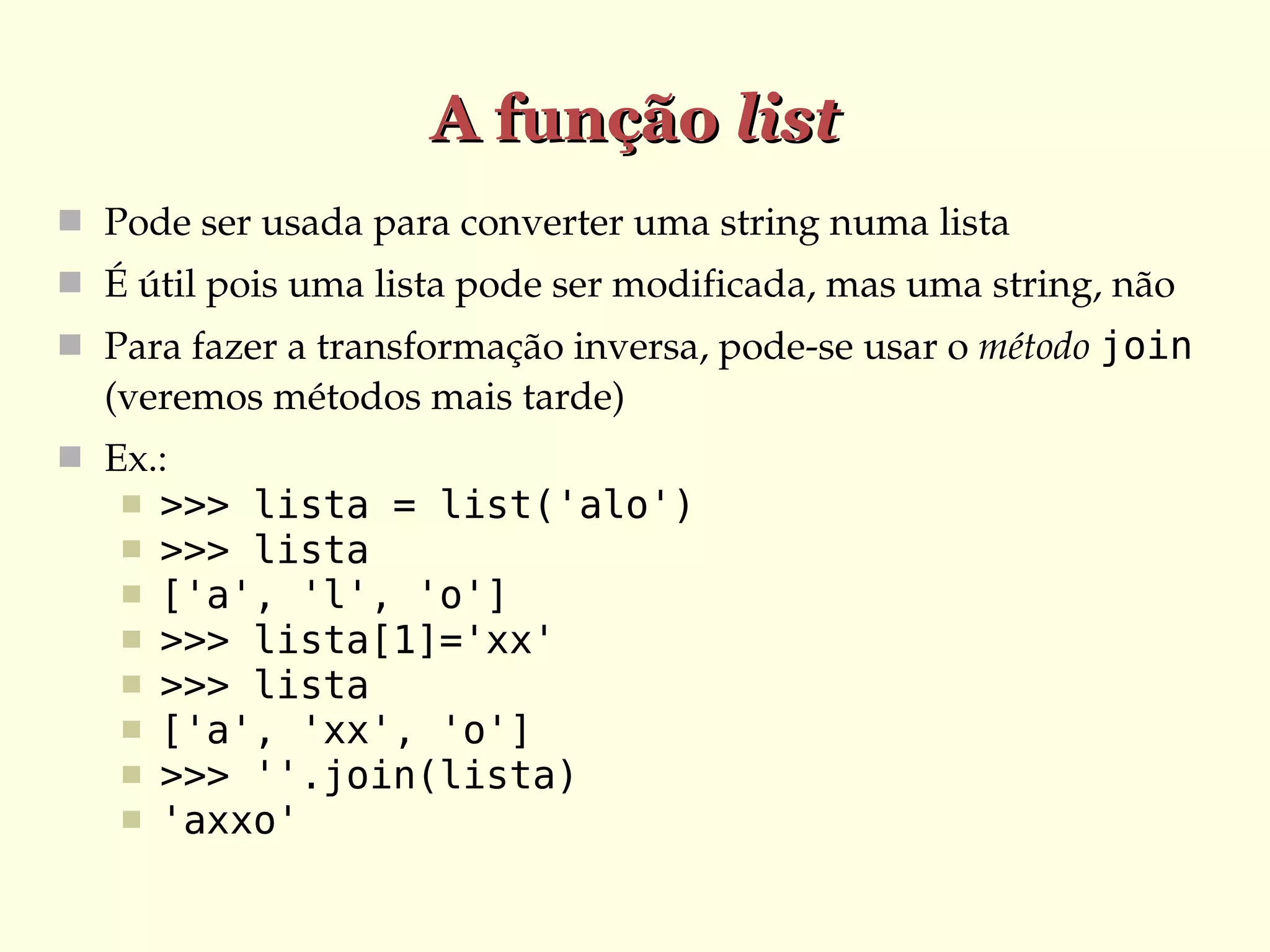 A função list
 Pode ser usada para converter uma string numa lista
 É útil pois uma lista pode ser modificada, mas uma string, não
 Para fazer a transformação inversa, pode­se usar o método join

(veremos métodos mais tarde)
 Ex.:









>>> lista = list('alo')
>>> lista
['a', 'l', 'o']
>>> lista[1]='xx'
>>> lista
['a', 'xx', 'o']
>>> ''.join(lista)
'axxo'

 