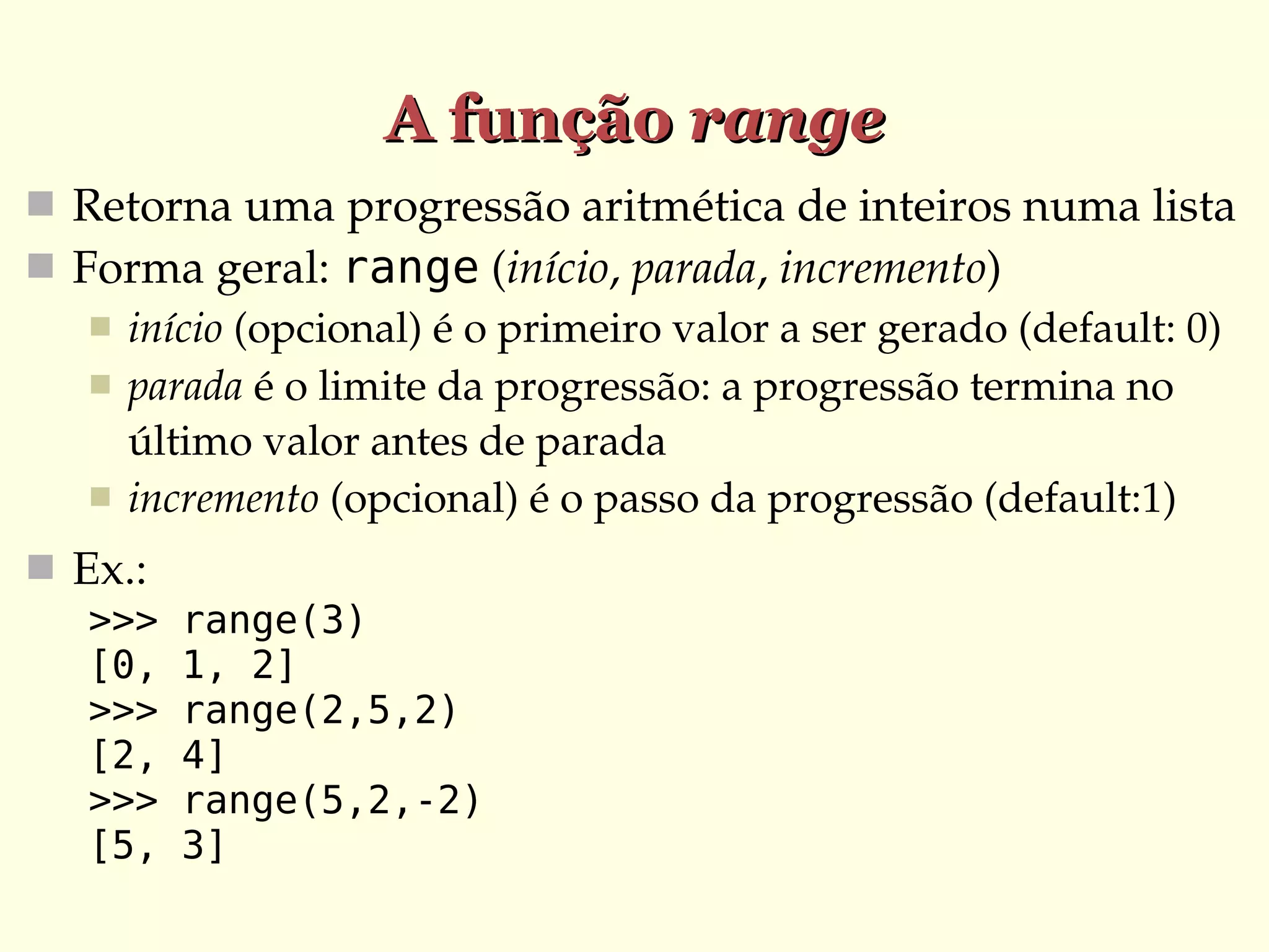 A função range
 Retorna uma progressão aritmética de inteiros numa lista
 Forma geral: range (início, parada, incremento)
 início (opcional) é o primeiro valor a ser gerado (default: 0)
 parada é o limite da progressão: a progressão termina no 
último valor antes de parada
 incremento (opcional) é o passo da progressão (default:1)
 Ex.:
>>>
[0,
>>>
[2,
>>>
[5,

range(3)
1, 2]
range(2,5,2)
4]
range(5,2,-2)
3]

 