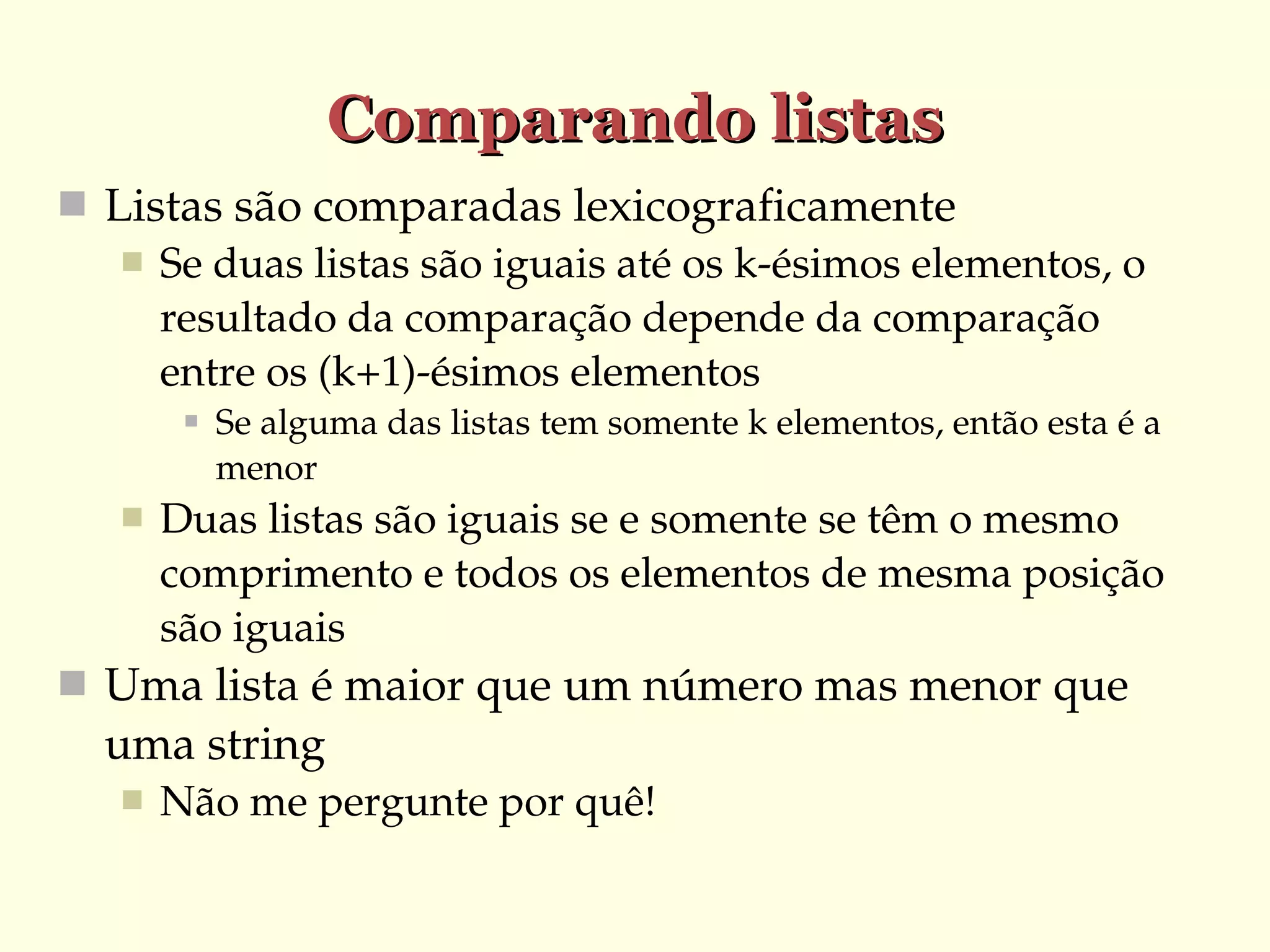 Comparando listas
 Listas são comparadas lexicograficamente
 Se duas listas são iguais até os k­ésimos elementos, o 
resultado da comparação depende da comparação 
entre os (k+1)­ésimos elementos




Se alguma das listas tem somente k elementos, então esta é a 
menor 

Duas listas são iguais se e somente se têm o mesmo 
comprimento e todos os elementos de mesma posição 
são iguais

 Uma lista é maior que um número mas menor que 

uma string


Não me pergunte por quê!

 
