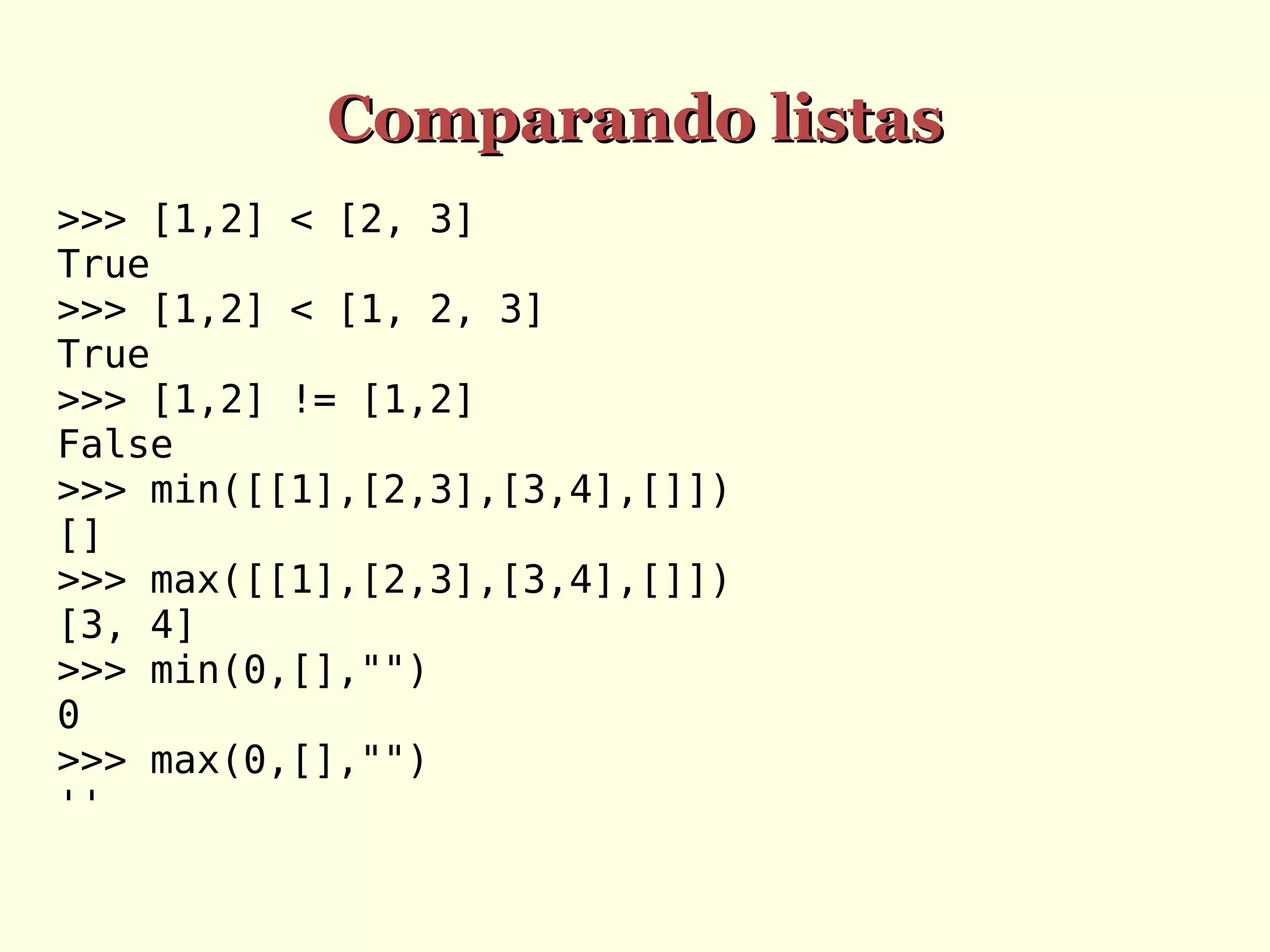 Comparando listas
>>> [1,2] < [2, 3]
True
>>> [1,2] < [1, 2, 3]
True
>>> [1,2] != [1,2]
False
>>> min([[1],[2,3],[3,4],[]])
[]
>>> max([[1],[2,3],[3,4],[]])
[3, 4]
>>> min(0,[],"")
0
>>> max(0,[],"")
''

 