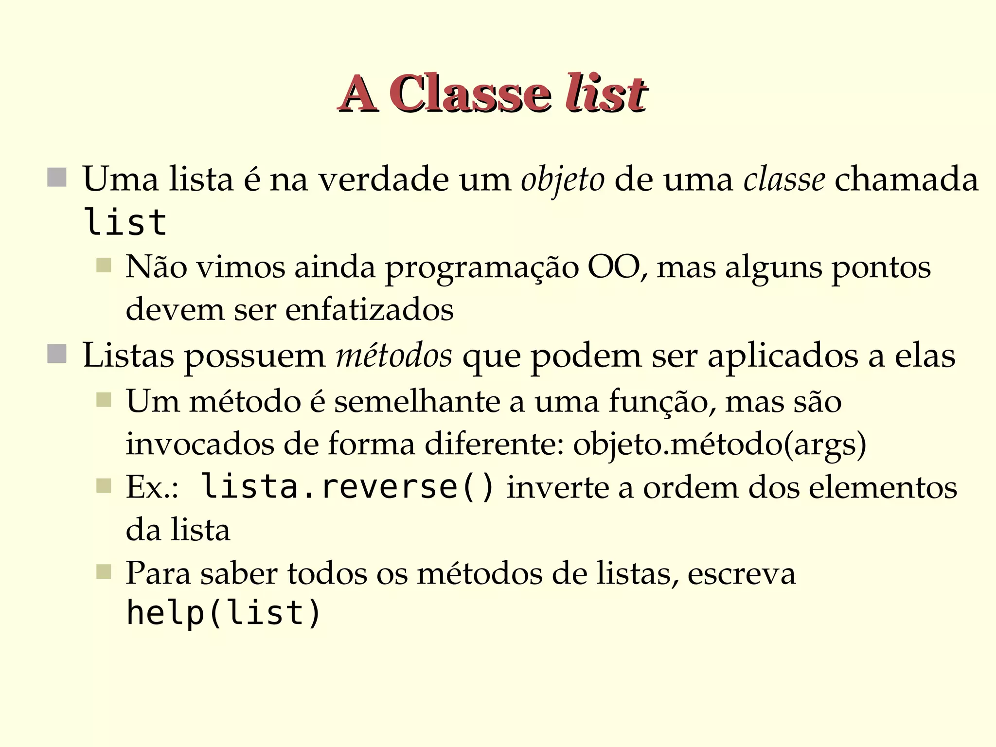 A Classe list
 Uma lista é na verdade um objeto de uma classe chamada 

list


Não vimos ainda programação OO, mas alguns pontos 
devem ser enfatizados

 Listas possuem métodos que podem ser aplicados a elas
 Um método é semelhante a uma função, mas são 
invocados de forma diferente: objeto.método(args)
 Ex.: lista.reverse() inverte a ordem dos elementos 
da lista
 Para saber todos os métodos de listas, escreva 
help(list)

 