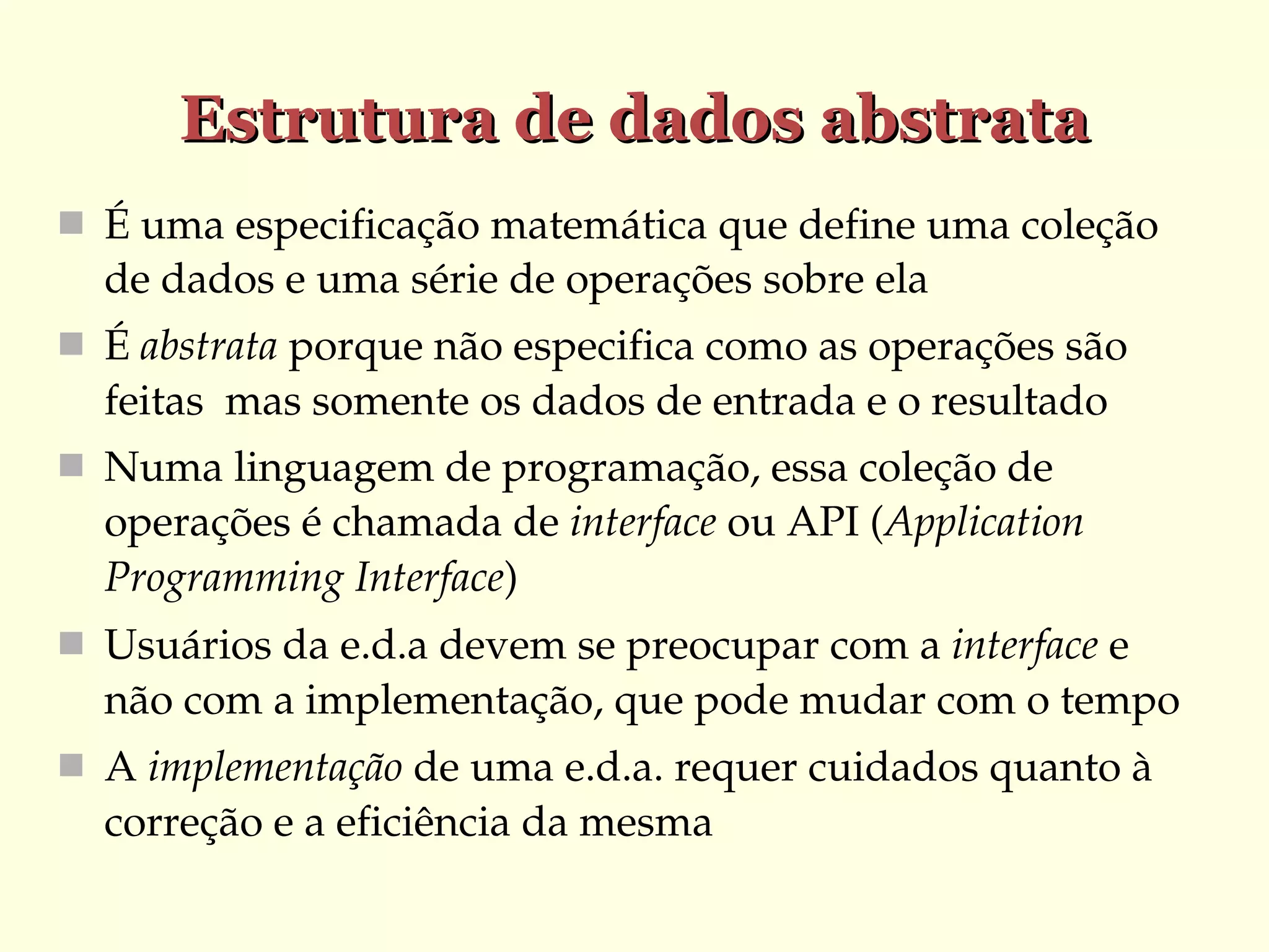 Estrutura de dados abstrata
 É uma especificação matemática que define uma coleção 

de dados e uma série de operações sobre ela
 É abstrata porque não especifica como as operações são 

feitas  mas somente os dados de entrada e o resultado
 Numa linguagem de programação, essa coleção de 

operações é chamada de interface ou API (Application 
Programming Interface)
 Usuários da e.d.a devem se preocupar com a interface e 

não com a implementação, que pode mudar com o tempo
 A implementação de uma e.d.a. requer cuidados quanto à 

correção e a eficiência da mesma

 