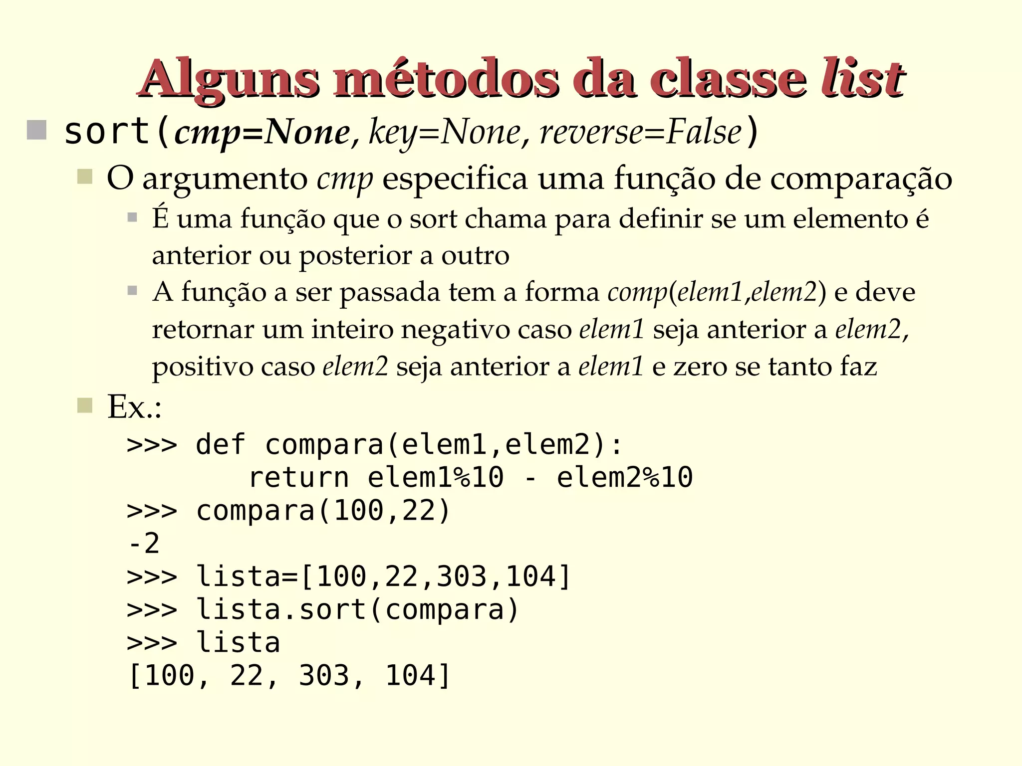 Alguns métodos da classe list
 sort(cmp=None, key=None, reverse=False)
 O argumento cmp especifica uma função de comparação






É uma função que o sort chama para definir se um elemento é 
anterior ou posterior a outro
A função a ser passada tem a forma comp(elem1,elem2) e deve 
retornar um inteiro negativo caso elem1 seja anterior a elem2, 
positivo caso elem2 seja anterior a elem1 e zero se tanto faz

Ex.:
>>> def compara(elem1,elem2):
return elem1%10 - elem2%10
>>> compara(100,22)
-2
>>> lista=[100,22,303,104]
>>> lista.sort(compara)
>>> lista
[100, 22, 303, 104]

 