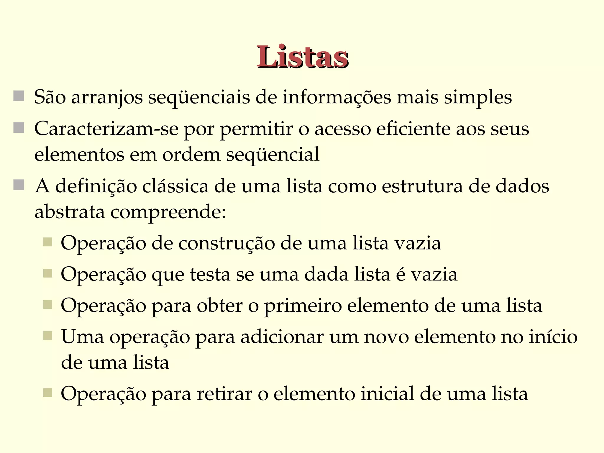 Listas
 São arranjos seqüenciais de informações mais simples
 Caracterizam­se por permitir o acesso eficiente aos seus 

elementos em ordem seqüencial
 A definição clássica de uma lista como estrutura de dados 

abstrata compreende:


Operação de construção de uma lista vazia



Operação que testa se uma dada lista é vazia



Operação para obter o primeiro elemento de uma lista



Uma operação para adicionar um novo elemento no início 
de uma lista



Operação para retirar o elemento inicial de uma lista

 
