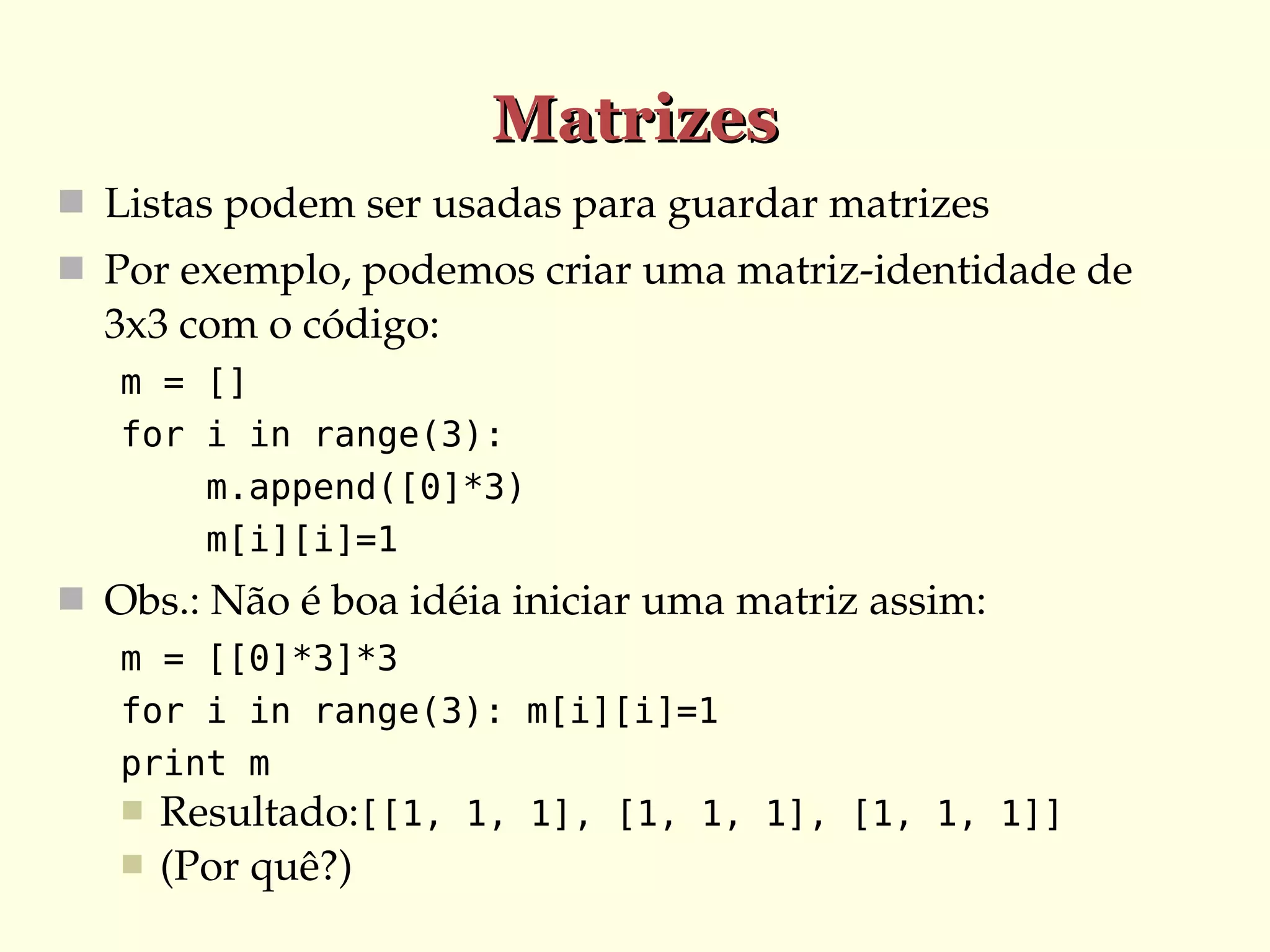 Matrizes
 Listas podem ser usadas para guardar matrizes
 Por exemplo, podemos criar uma matriz­identidade de 

3x3 com o código:
m = []
for i in range(3):
m.append([0]*3)
m[i][i]=1

 Obs.: Não é boa idéia iniciar uma matriz assim:
m = [[0]*3]*3
for i in range(3): m[i][i]=1
print m
 Resultado:[[1, 1, 1], [1, 1, 1], [1, 1, 1]]


(Por quê?)

 