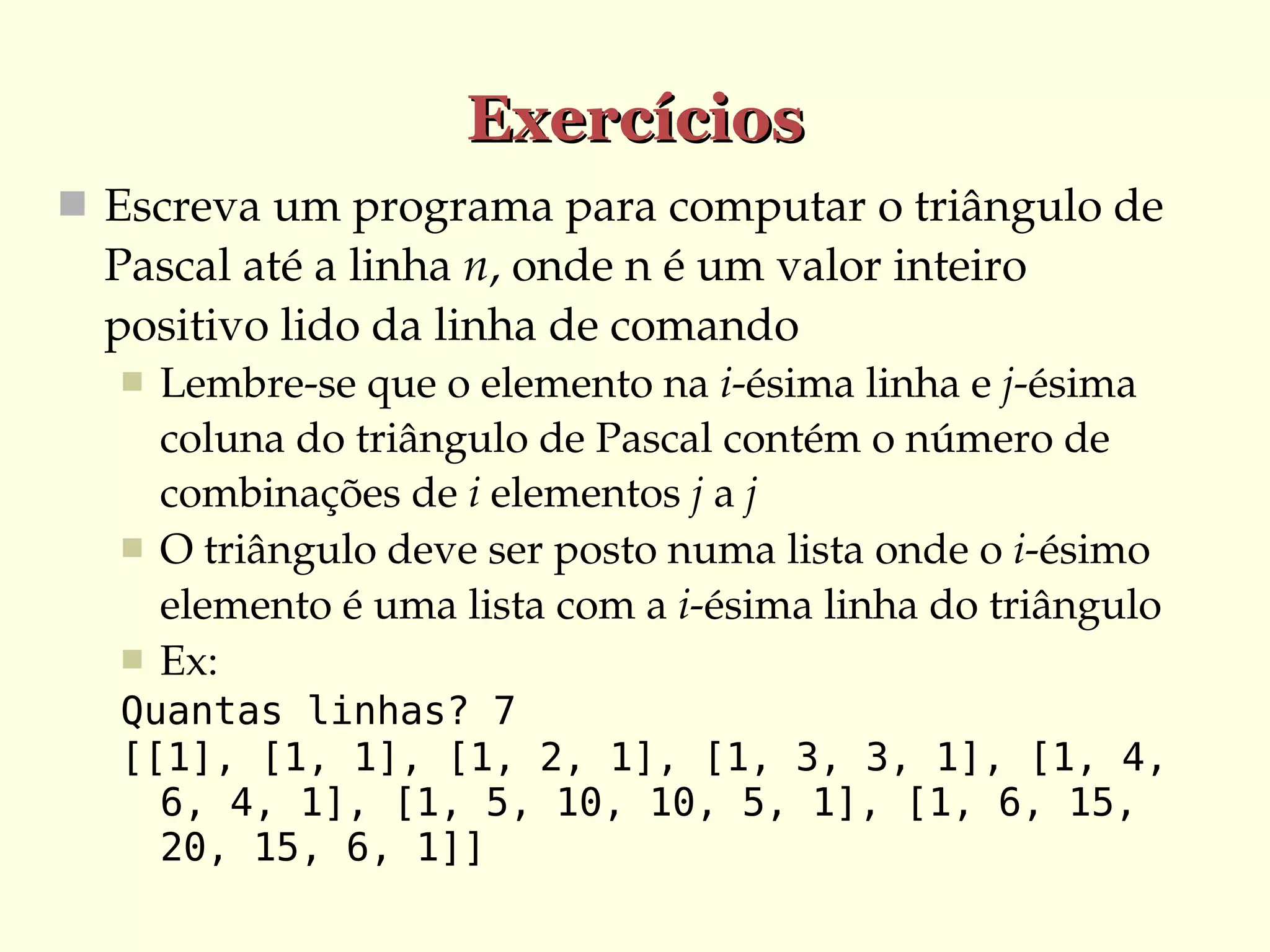 Exercícios
 Escreva um programa para computar o triângulo de 

Pascal até a linha n, onde n é um valor inteiro 
positivo lido da linha de comando





Lembre­se que o elemento na i­ésima linha e j­ésima 
coluna do triângulo de Pascal contém o número de 
combinações de i elementos j a j
O triângulo deve ser posto numa lista onde o i­ésimo 
elemento é uma lista com a i­ésima linha do triângulo
Ex:

Quantas linhas? 7
[[1], [1, 1], [1, 2, 1], [1, 3, 3, 1], [1, 4,
6, 4, 1], [1, 5, 10, 10, 5, 1], [1, 6, 15,
20, 15, 6, 1]]

 