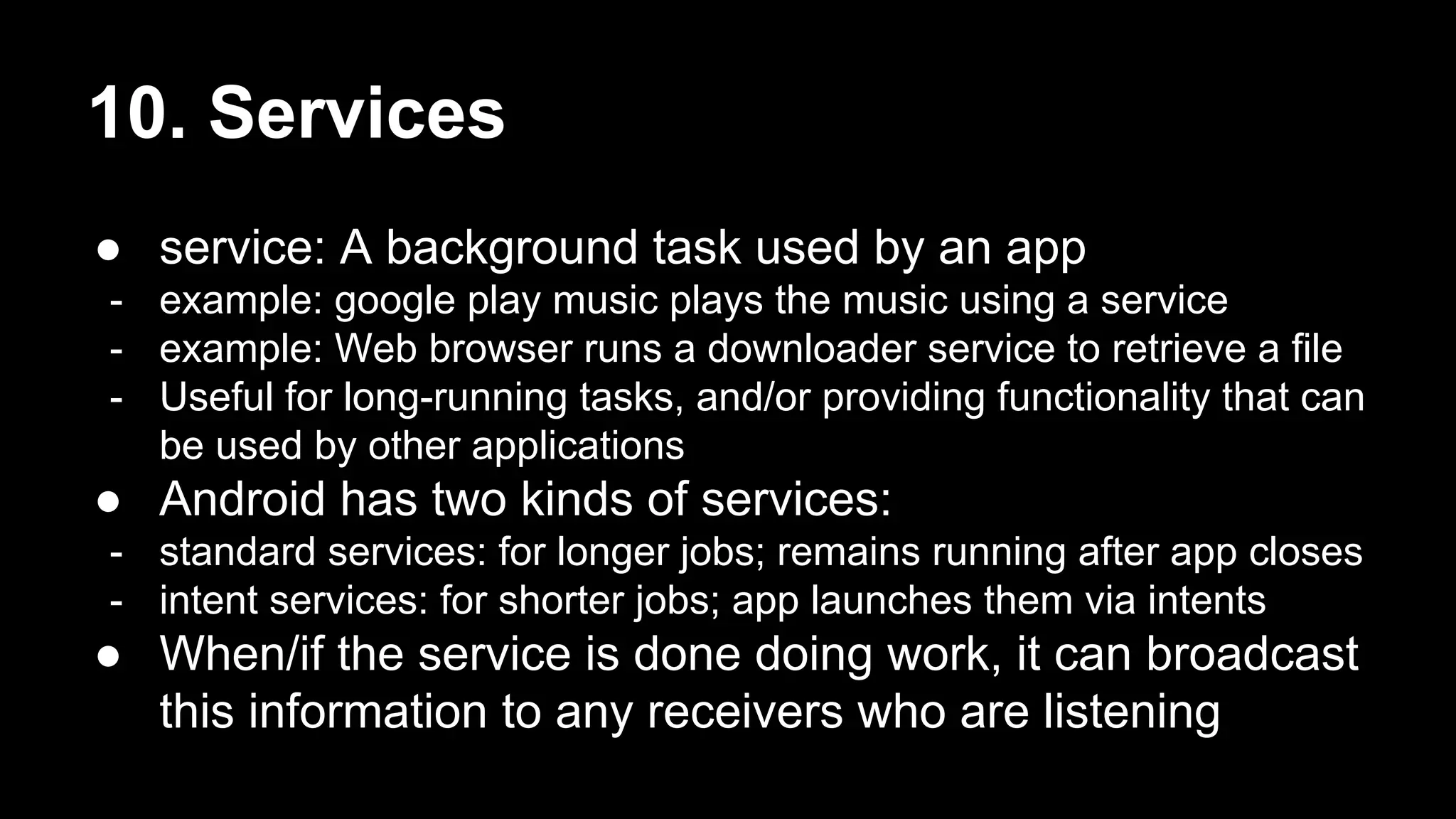 10. Services ● service: A background task used by an app - example: google play music plays the music using a service - example: Web browser runs a downloader service to retrieve a file - Useful for long-running tasks, and/or providing functionality that can be used by other applications ● Android has two kinds of services: - standard services: for longer jobs; remains running after app closes - intent services: for shorter jobs; app launches them via intents ● When/if the service is done doing work, it can broadcast this information to any receivers who are listening 