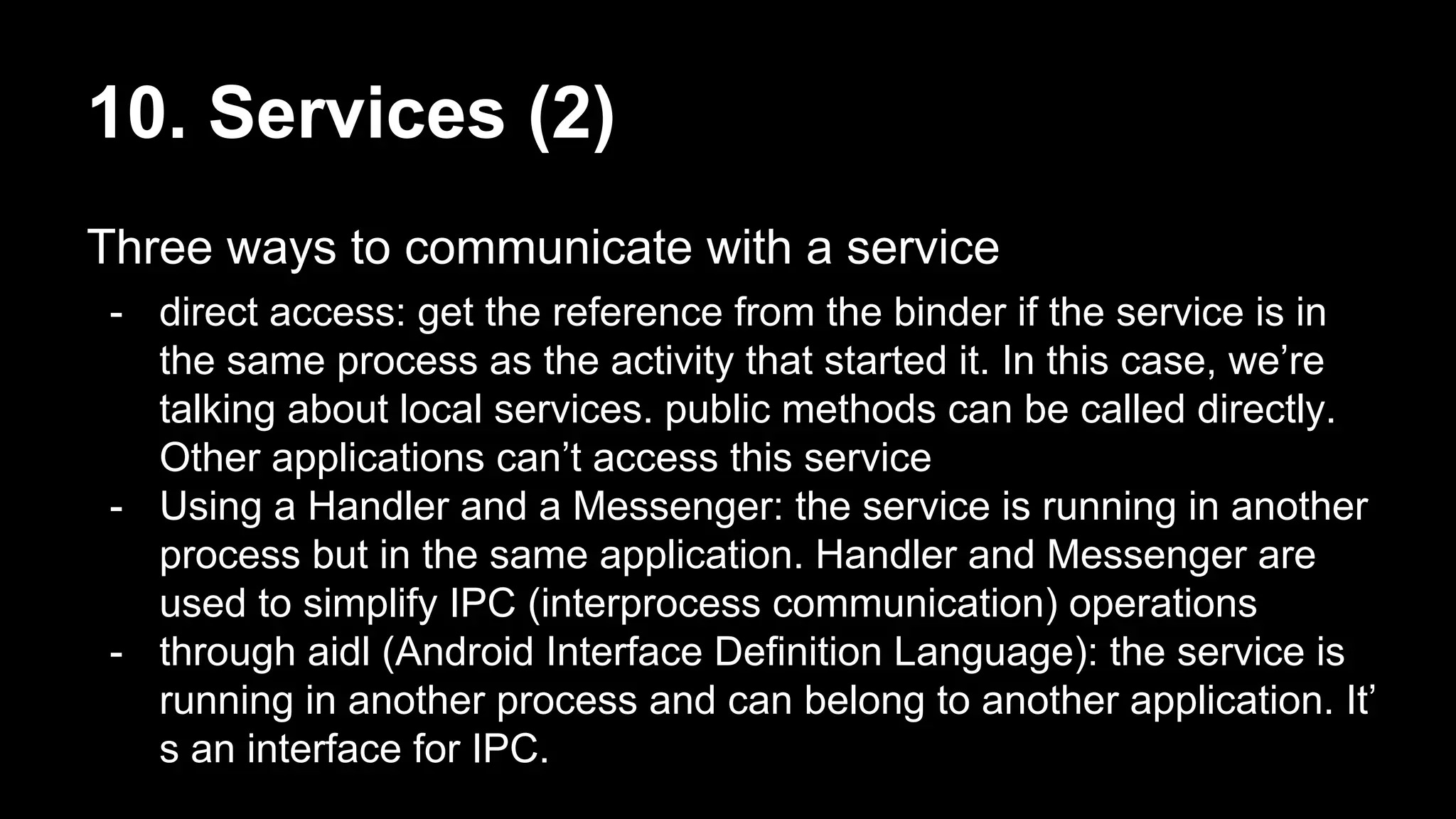 10. Services (2) Three ways to communicate with a service - direct access: get the reference from the binder if the service is in the same process as the activity that started it. In this case, we’re talking about local services. public methods can be called directly. Other applications can’t access this service - Using a Handler and a Messenger: the service is running in another process but in the same application. Handler and Messenger are used to simplify IPC (interprocess communication) operations - through aidl (Android Interface Definition Language): the service is running in another process and can belong to another application. It’ s an interface for IPC. 