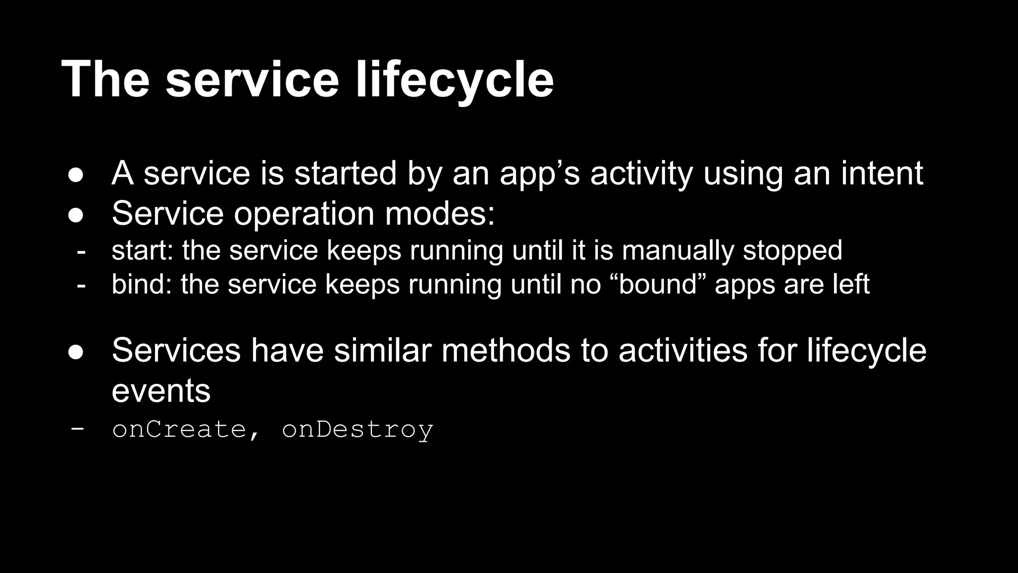 The service lifecycle ● A service is started by an app’s activity using an intent ● Service operation modes: - start: the service keeps running until it is manually stopped - bind: the service keeps running until no “bound” apps are left ● Services have similar methods to activities for lifecycle events - onCreate, onDestroy 