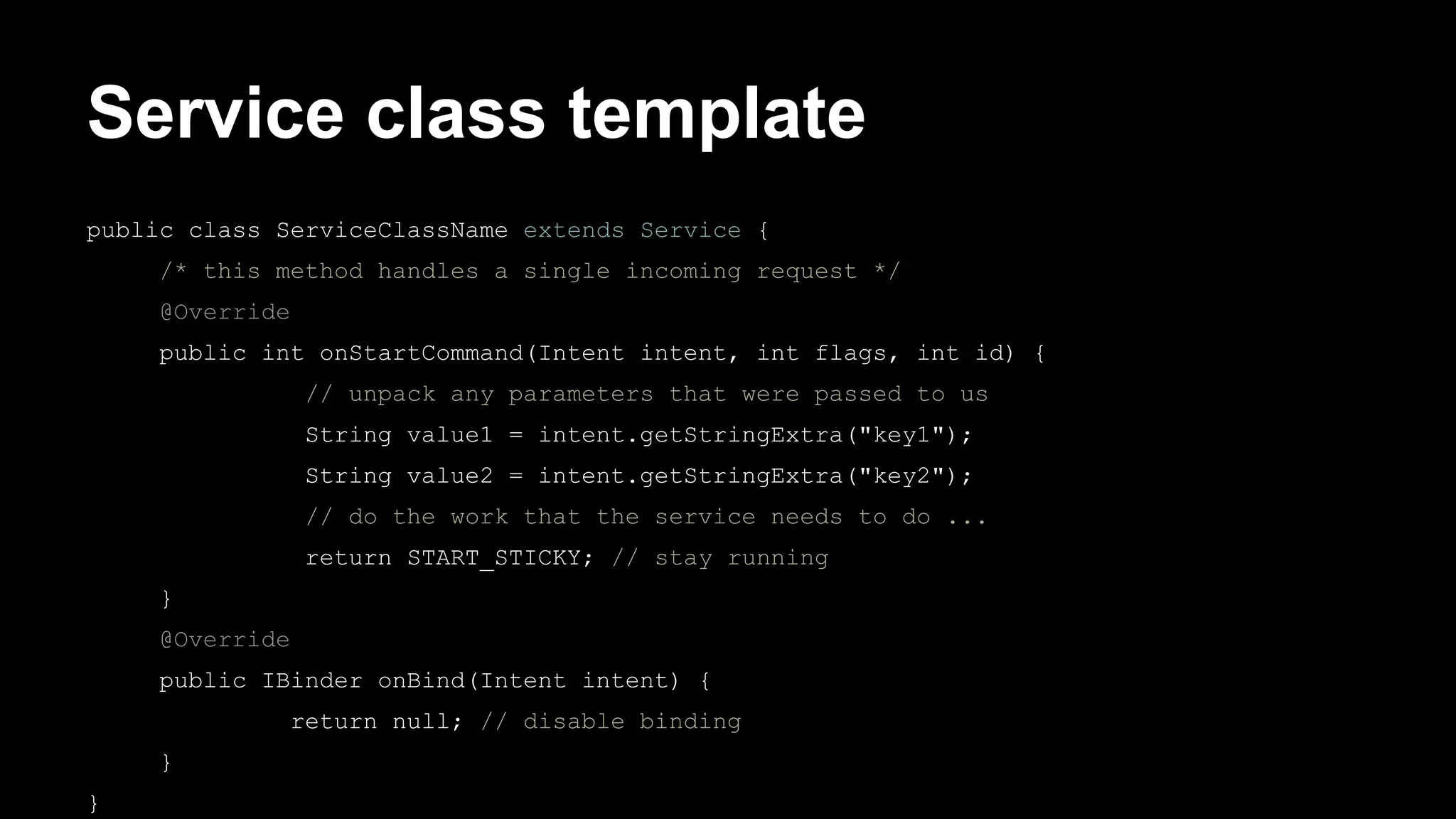 Service class template public class ServiceClassName extends Service { /* this method handles a single incoming request */ @Override public int onStartCommand(Intent intent, int flags, int id) { // unpack any parameters that were passed to us String value1 = intent.getStringExtra("key1"); String value2 = intent.getStringExtra("key2"); // do the work that the service needs to do ... return START_STICKY; // stay running } @Override public IBinder onBind(Intent intent) { return null; // disable binding } } 