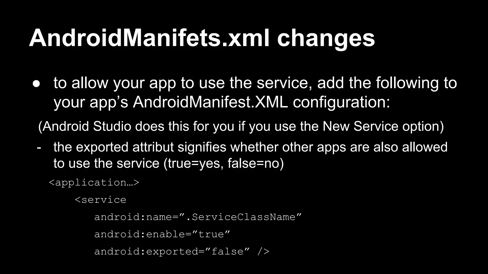 AndroidManifets.xml changes ● to allow your app to use the service, add the following to your app’s AndroidManifest.XML configuration: (Android Studio does this for you if you use the New Service option) - the exported attribut signifies whether other apps are also allowed to use the service (true=yes, false=no) <application…> <service android:name=”.ServiceClassName” android:enable=”true” android:exported=”false” /> 